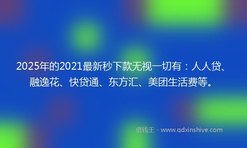 2025年的2021最新秒下款无视一切有：人人贷、融逸花、快贷通、东方汇、美团生活费等。