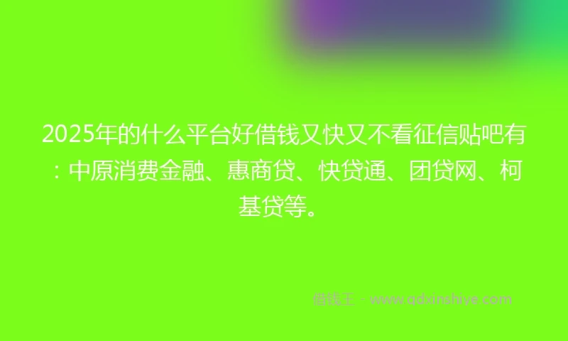 2025年的什么平台好借钱又快又不看征信贴吧有：中原消费金融、惠商贷、快贷通、团贷网、柯基贷等。