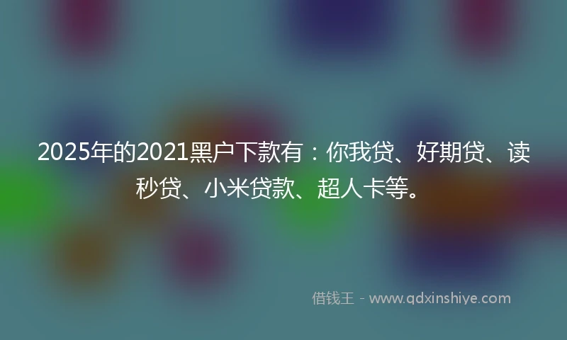 2025年的2021黑户下款有：你我贷、好期贷、读秒贷、小米贷款、超人卡等。