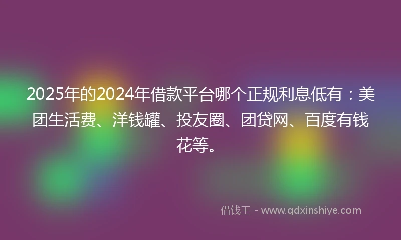 2025年的2024年借款平台哪个正规利息低有：美团生活费、洋钱罐、投友圈、团贷网、百度有钱花等。