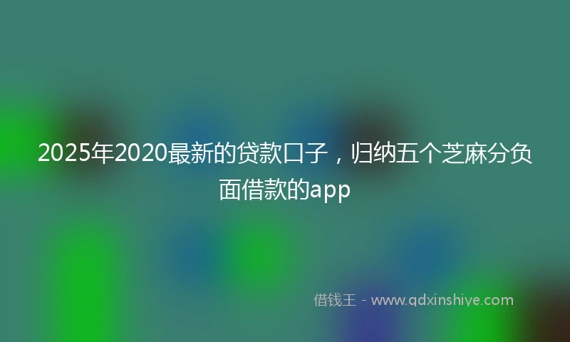 2025年2020最新的贷款口子，归纳五个芝麻分负面借款的app