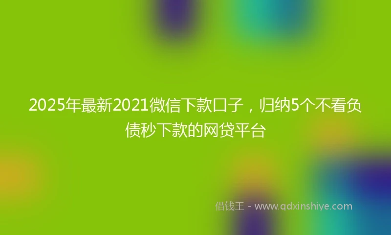 2025年最新2021微信下款口子,归纳5个不看负债秒下款的网贷平台