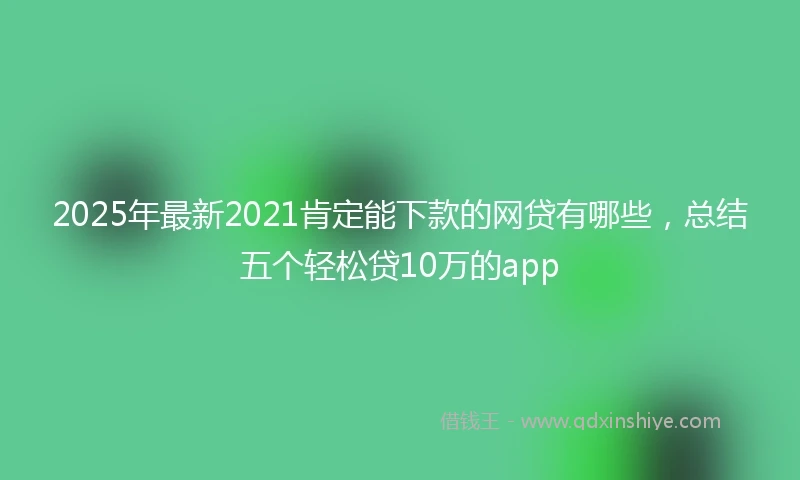 2025年最新2021肯定能下款的网贷有哪些，总结五个轻松贷10万的app
