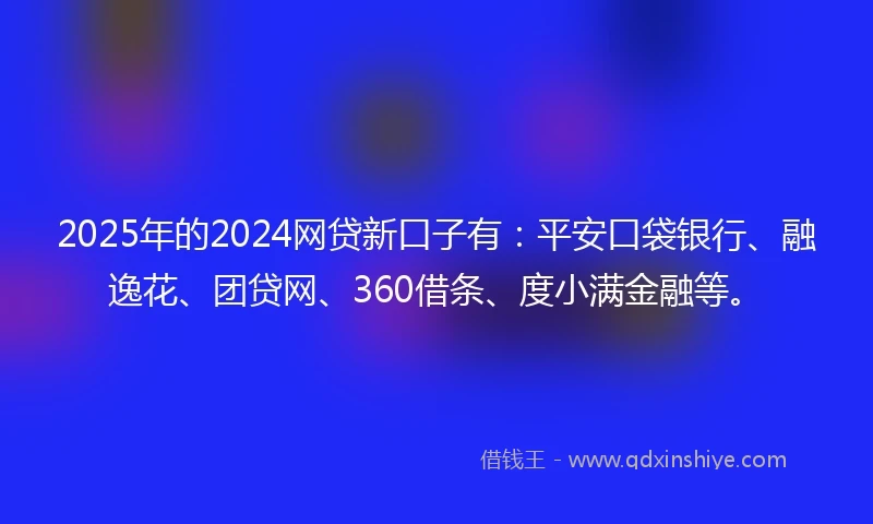 2025年的2024网贷新口子有：平安口袋银行、融逸花、团贷网、360借条、度小满金融等。