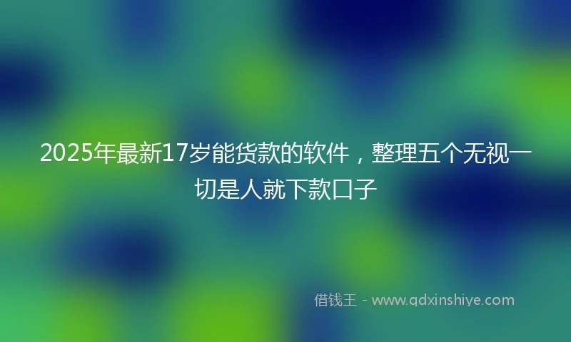 2025年最新17岁能货款的软件，整理五个无视一切是人就下款口子