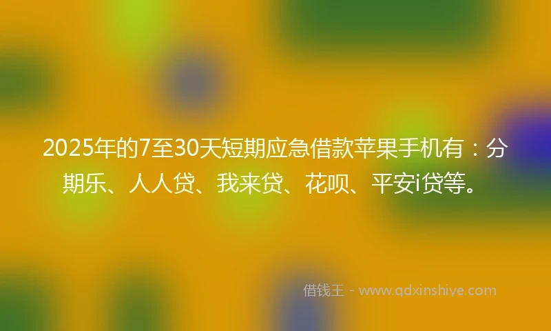 2025年的7至30天短期应急借款苹果手机有：分期乐、人人贷、我来贷、花呗、平安i贷等。