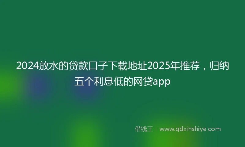 2024放水的贷款口子下载地址2025年推荐，归纳五个利息低的网贷app