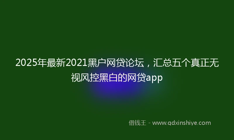 2025年最新2021黑户网贷论坛，汇总五个真正无视风控黑白的网贷app