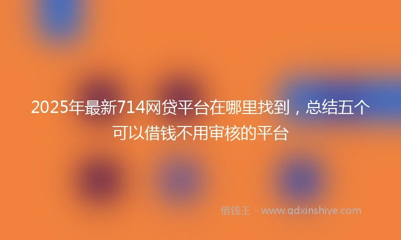 2025年最新714网贷平台在哪里找到，总结五个可以借钱不用审核的平台