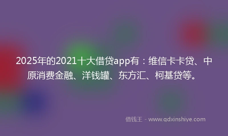 2025年的2021十大借贷app有：维信卡卡贷、中原消费金融、洋钱罐、东方汇、柯基贷等。