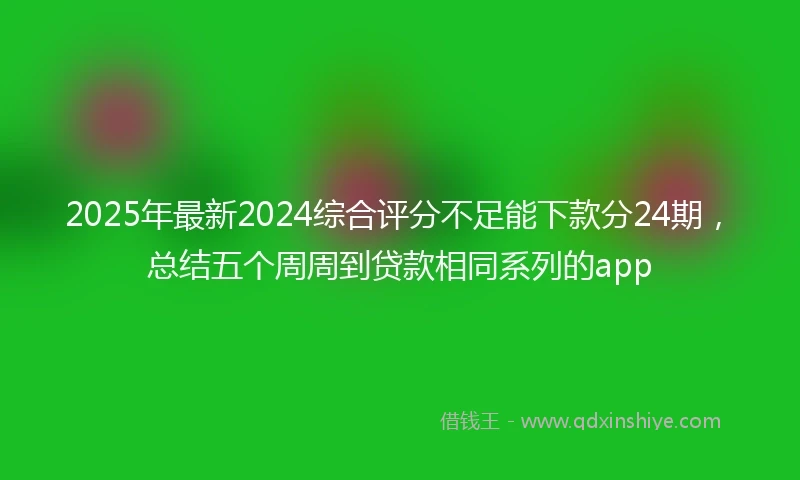 2025年最新2024综合评分不足能下款分24期，总结五个周周到贷款相同系列的app