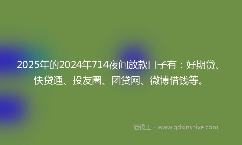 2025年的2024年714夜间放款口子有：好期贷、快贷通、投友圈、团贷网、微博借钱等。