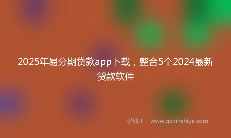 2025年易分期贷款app下载，整合5个2024最新贷款软件