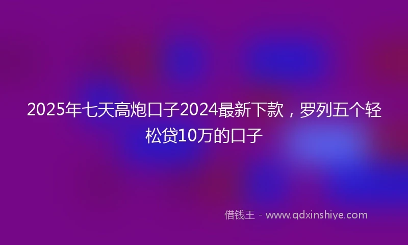 2025年七天高炮口子2024最新下款，罗列五个轻松贷10万的口子