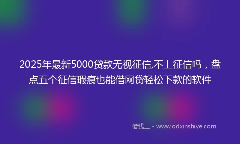2025年最新5000贷款无视征信,不上征信吗，盘点五个征信瑕疵也能借网贷轻松下款的软件