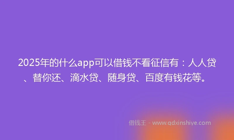 2025年的什么app可以借钱不看征信有：人人贷、替你还、滴水贷、随身贷、百度有钱花等。