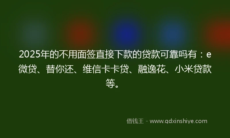 2025年的不用面签直接下款的贷款可靠吗有：e微贷、替你还、维信卡卡贷、融逸花、小米贷款等。
