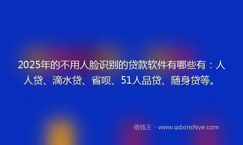 2025年的不用人脸识别的贷款软件有哪些有:人人贷、滴水贷、省呗、51人品贷、随身贷等。