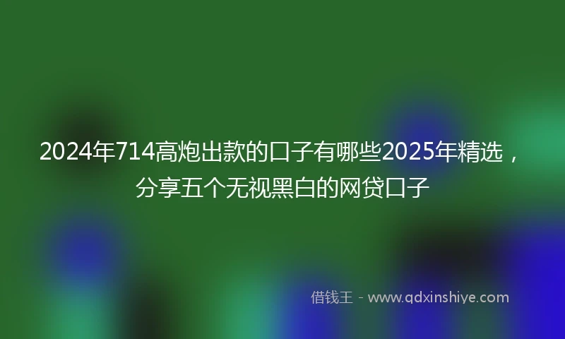 2024年714高炮出款的口子有哪些2025年精选，分享五个无视黑白的网贷口子