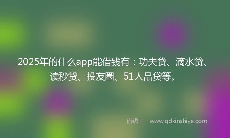 2025年的什么app能借钱有：功夫贷、滴水贷、读秒贷、投友圈、51人品贷等。