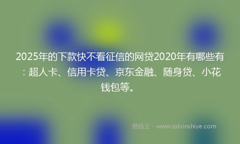 2025年的下款快不看征信的网贷2020年有哪些有：超人卡、信用卡贷、京东金融、随身贷、小花钱包等。