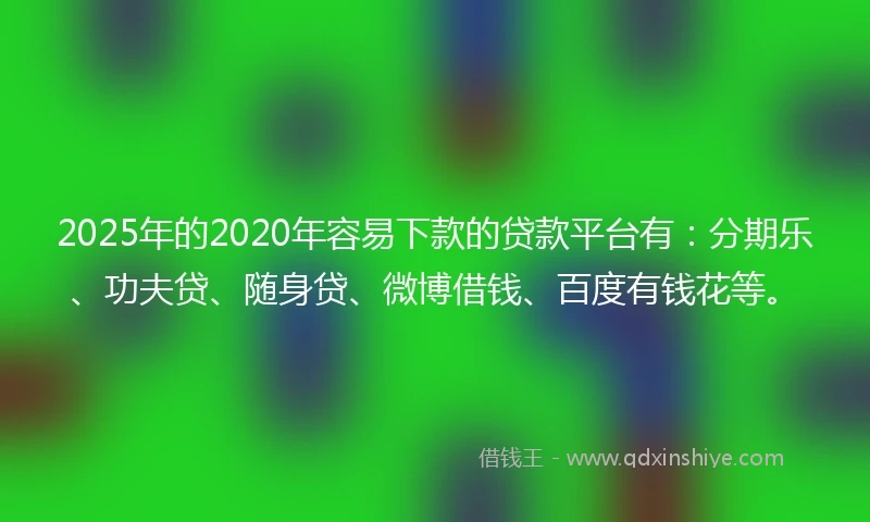 2025年的2020年容易下款的贷款平台有：分期乐、功夫贷、随身贷、微博借钱、百度有钱花等。