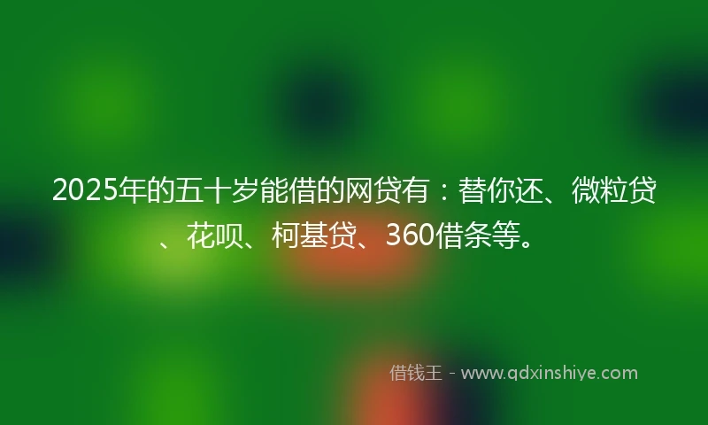 2025年的五十岁能借的网贷有：替你还、微粒贷、花呗、柯基贷、360借条等。