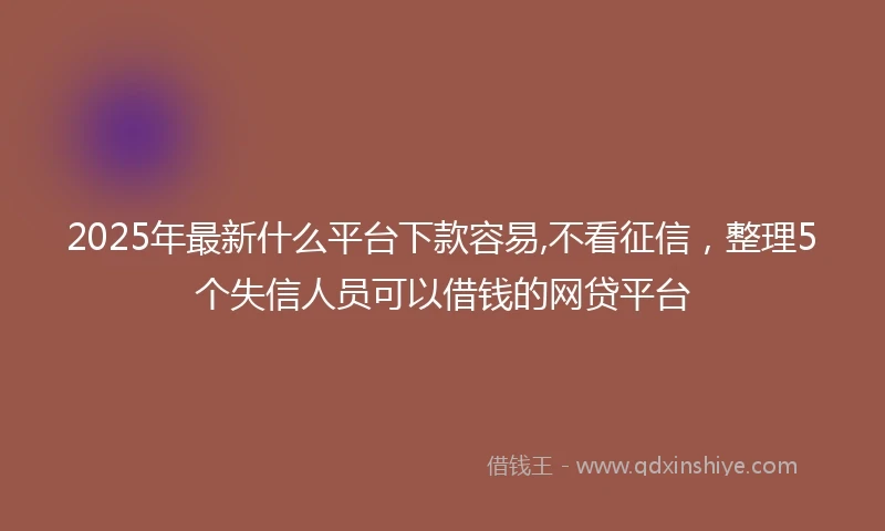 2025年最新什么平台下款容易,不看征信，整理5个失信人员可以借钱的网贷平台
