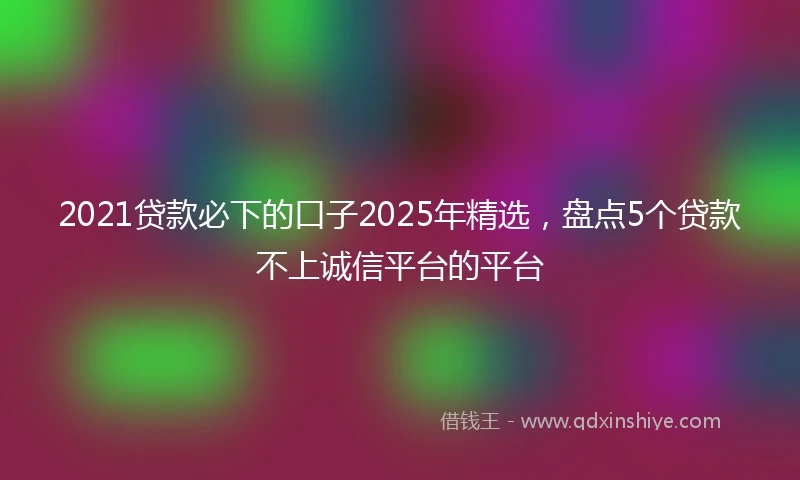 2021贷款必下的口子2025年精选，盘点5个贷款不上诚信平台的平台