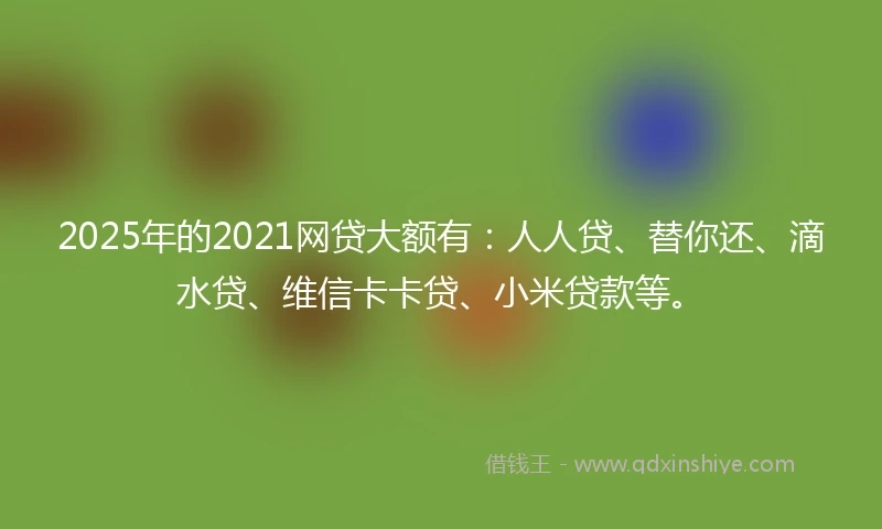 2025年的2021网贷大额有：人人贷、替你还、滴水贷、维信卡卡贷、小米贷款等。