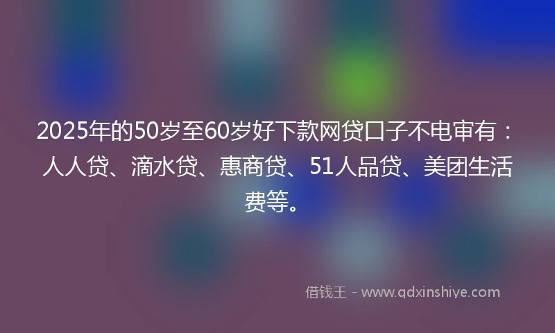 2025年的50岁至60岁好下款网贷口子不电审有：人人贷、滴水贷、惠商贷、51人品贷、美团生活费等。