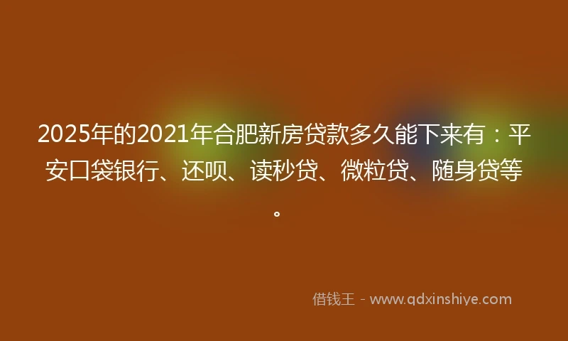 2025年的2021年合肥新房贷款多久能下来有：平安口袋银行、还呗、读秒贷、微粒贷、随身贷等。