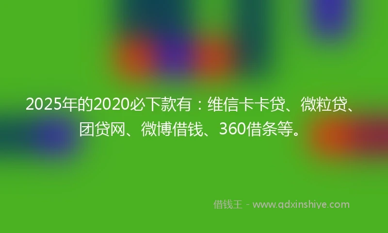 2025年的2020必下款有：维信卡卡贷、微粒贷、团贷网、微博借钱、360借条等。