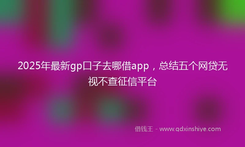 2025年最新gp口子去哪借app，总结五个网贷无视不查征信平台
