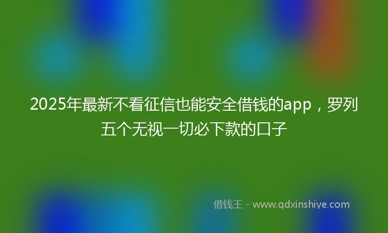 2025年最新不看征信也能安全借钱的app，罗列五个无视一切必下款的口子