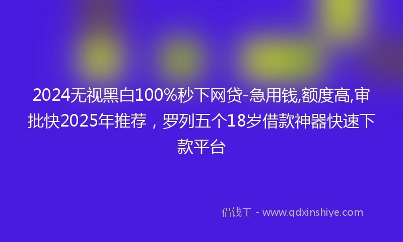 2024无视黑白100%秒下网贷-急用钱,额度高,审批快2025年推荐，罗列五个18岁借款神器快速下款平台