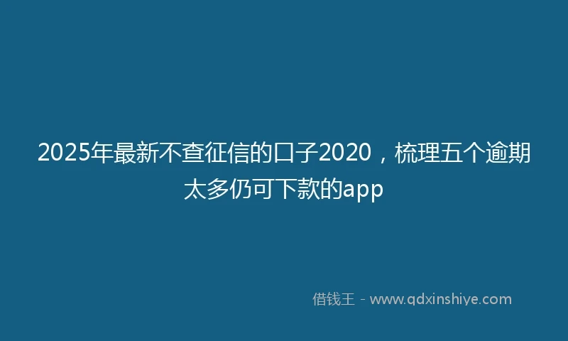 2025年最新不查征信的口子2020，梳理五个逾期太多仍可下款的app