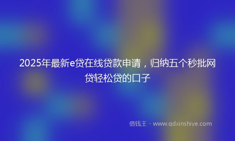2025年最新e贷在线贷款申请，归纳五个秒批网贷轻松贷的口子