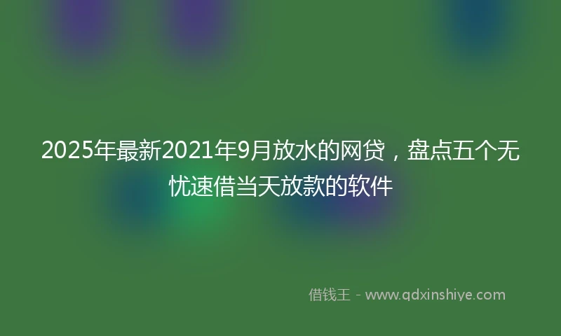 2025年最新2021年9月放水的网贷，盘点五个无忧速借当天放款的软件