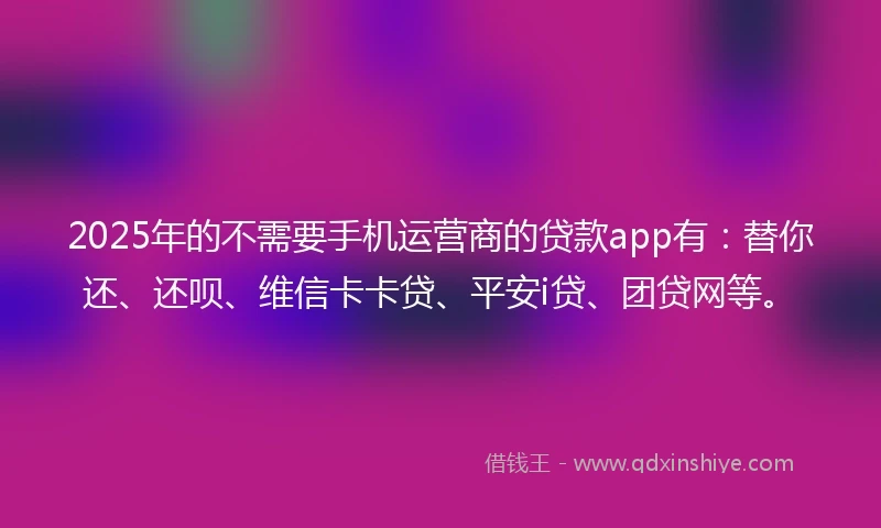 2025年的不需要手机运营商的贷款app有：替你还、还呗、维信卡卡贷、平安i贷、团贷网等。