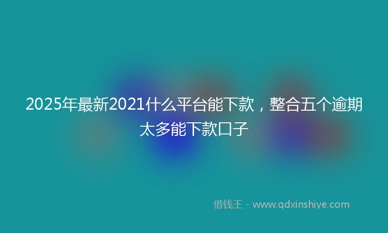 2025年最新2021什么平台能下款，整合五个逾期太多能下款口子