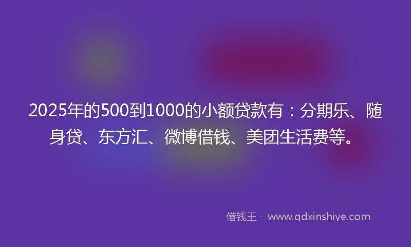 2025年的500到1000的小额贷款有：分期乐、随身贷、东方汇、微博借钱、美团生活费等。