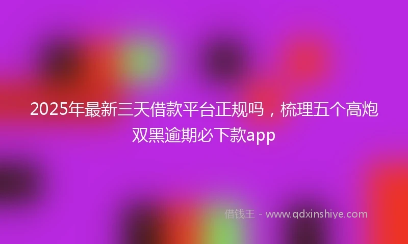 2025年最新三天借款平台正规吗，梳理五个高炮双黑逾期必下款app
