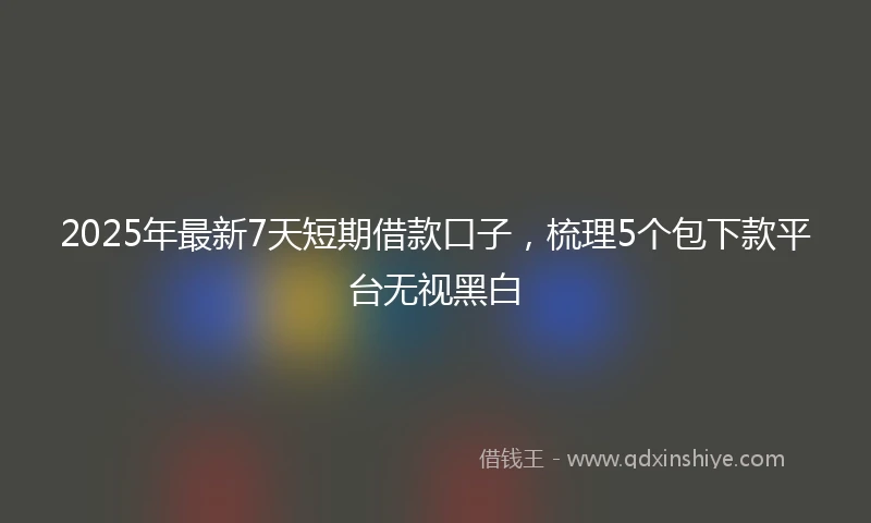 2025年最新7天短期借款口子，梳理5个包下款平台无视黑白