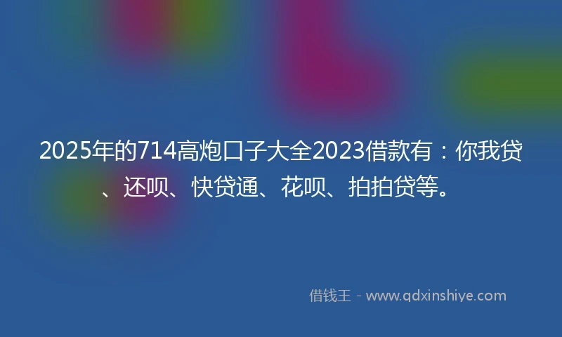2025年的714高炮口子大全2023借款有：你我贷、还呗、快贷通、花呗、拍拍贷等。