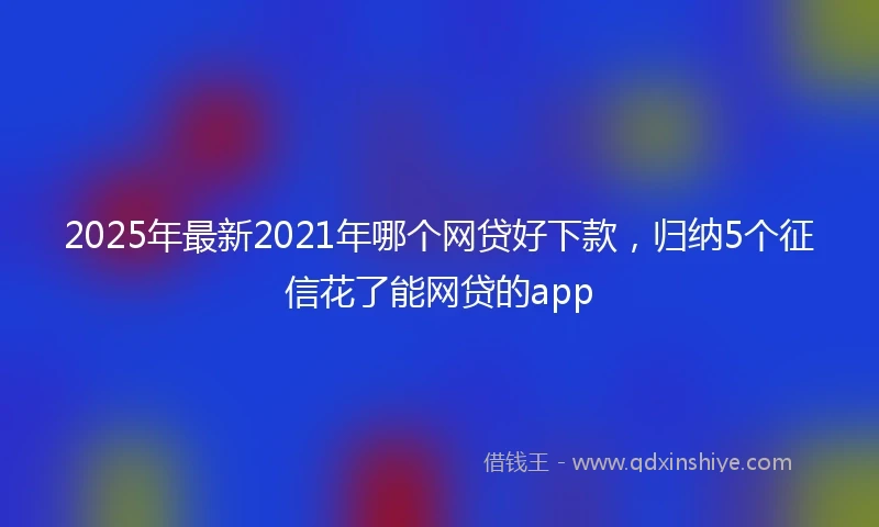 2025年最新2021年哪个网贷好下款，归纳5个征信花了能网贷的app