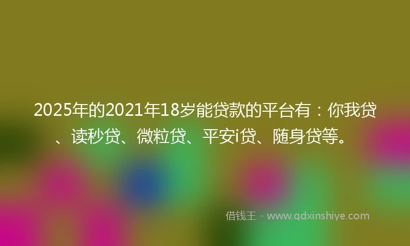 2025年的2021年18岁能贷款的平台有：你我贷、读秒贷、微粒贷、平安i贷、随身贷等。