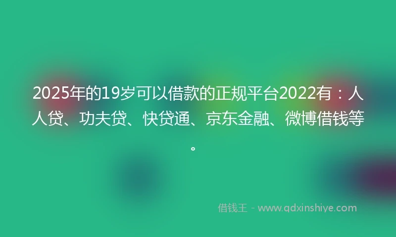 2025年的19岁可以借款的正规平台2022有：人人贷、功夫贷、快贷通、京东金融、微博借钱等。