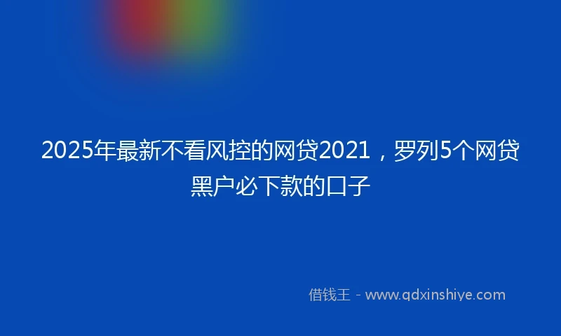 2025年最新不看风控的网贷2021，罗列5个网贷黑户必下款的口子
