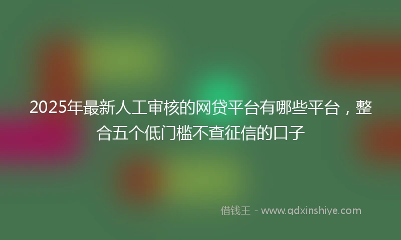 2025年最新人工审核的网贷平台有哪些平台，整合五个低门槛不查征信的口子